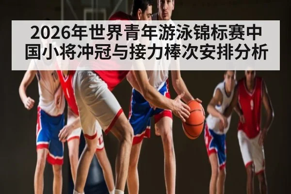 2026年世界青年游泳锦标赛中国小将冲冠与接力棒次安排分析 - hth